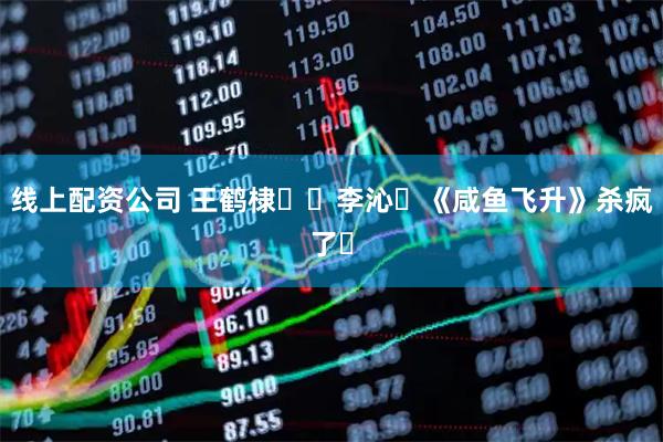 线上配资公司 王鹤棣✖️李沁❗《咸鱼飞升》杀疯了❗