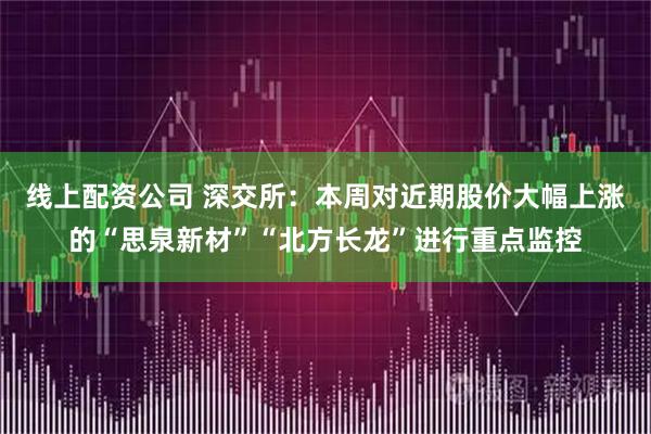 线上配资公司 深交所：本周对近期股价大幅上涨的“思泉新材”“北方长龙”进行重点监控
