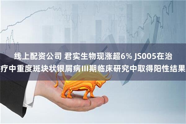 线上配资公司 君实生物现涨超6% JS005在治疗中重度斑块状银屑病Ⅲ期临床研究中取得阳性结果