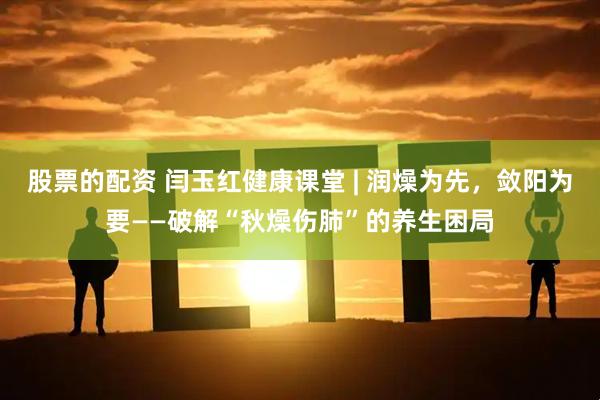 股票的配资 闫玉红健康课堂 | 润燥为先，敛阳为要——破解“秋燥伤肺”的养生困局