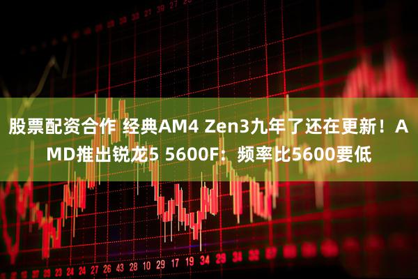 股票配资合作 经典AM4 Zen3九年了还在更新！AMD推出锐龙5 5600F：频率比5600要低