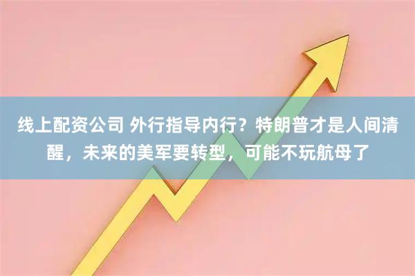线上配资公司 外行指导内行？特朗普才是人间清醒，未来的美军要转型，可能不玩航母了