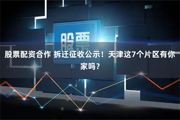 股票配资合作 拆迁征收公示！天津这7个片区有你家吗？
