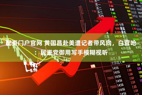 配资门户官网 黄国昌赴美遭记者带风向，白营呛：民进党御用写手模糊视听