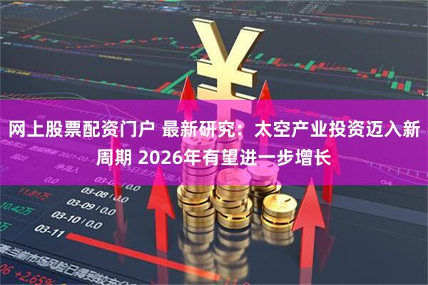 网上股票配资门户 最新研究：太空产业投资迈入新周期 2026年有望进一步增长