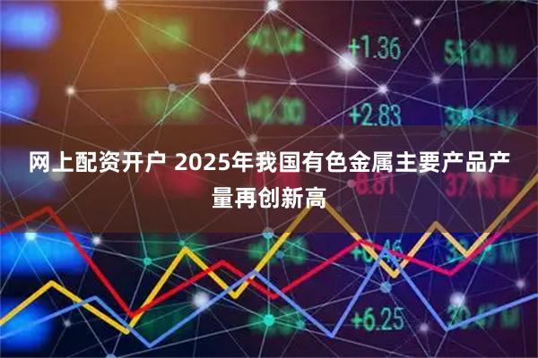 网上配资开户 2025年我国有色金属主要产品产量再创新高