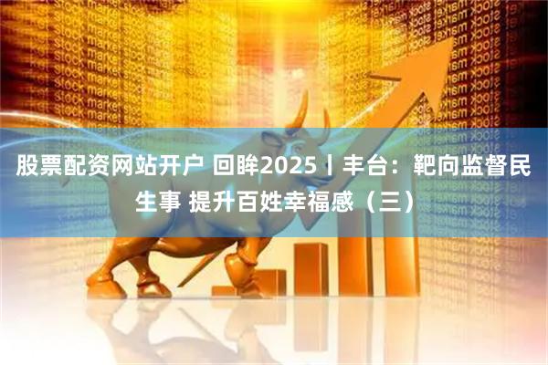 股票配资网站开户 回眸2025丨丰台：靶向监督民生事 提升百姓幸福感（三）