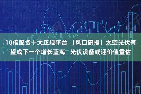 10倍配资十大正规平台 【风口研报】太空光伏有望成下一个增长蓝海   光伏设备或迎价值重估