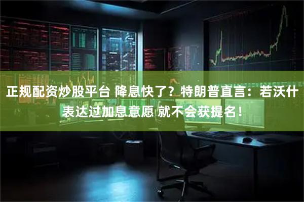 正规配资炒股平台 降息快了？特朗普直言：若沃什表达过加息意愿 就不会获提名！