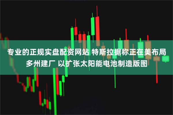 专业的正规实盘配资网站 特斯拉据称正在美布局多州建厂 以扩张太阳能电池制造版图
