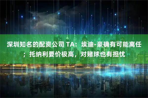 深圳知名的配资公司 TA：埃迪-豪确有可能离任；托纳利要价极高，对赌球也有担忧