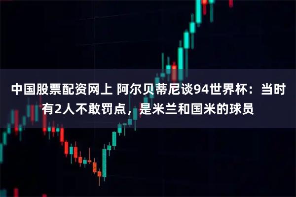 中国股票配资网上 阿尔贝蒂尼谈94世界杯：当时有2人不敢罚点，是米兰和国米的球员