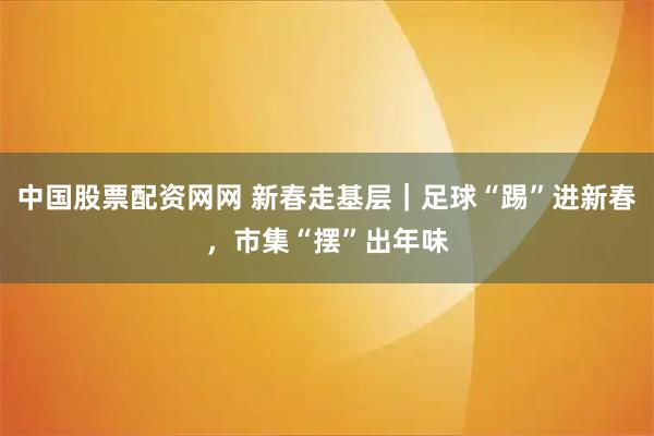 中国股票配资网网 新春走基层｜足球“踢”进新春，市集“摆”出年味