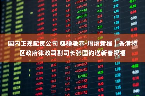国内正规配资公司 骐骥驰春·熠熠新程｜香港特区政府律政司副司长张国钧送新春祝福