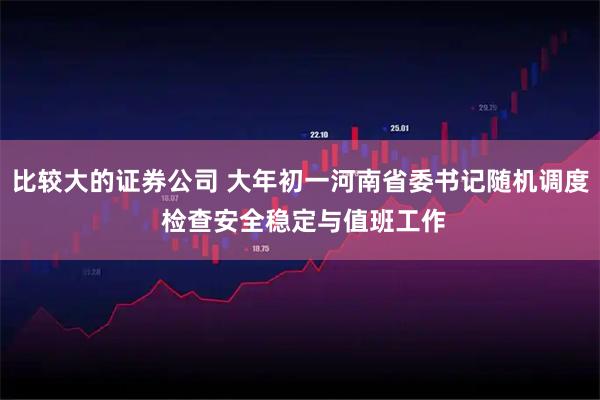 比较大的证券公司 大年初一河南省委书记随机调度 检查安全稳定与值班工作