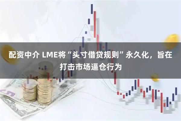 配资中介 LME将“头寸借贷规则”永久化，旨在打击市场逼仓行为