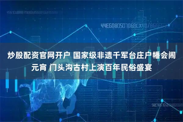炒股配资官网开户 国家级非遗千军台庄户幡会闹元宵 门头沟古村上演百年民俗盛宴