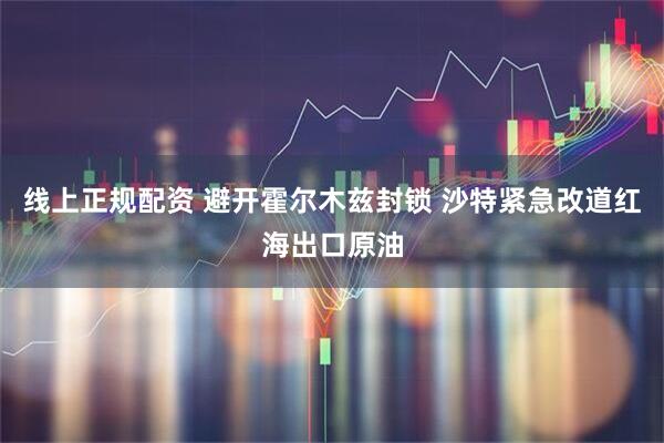 线上正规配资 避开霍尔木兹封锁 沙特紧急改道红海出口原油