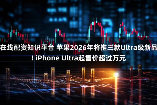 在线配资知识平台 苹果2026年将推三款Ultra级新品! iPhone Ultra起售价超过万元