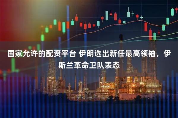 国家允许的配资平台 伊朗选出新任最高领袖，伊斯兰革命卫队表态