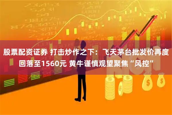 股票配资证券 打击炒作之下：飞天茅台批发价再度回落至1560元 黄牛谨慎观望聚焦“风控”