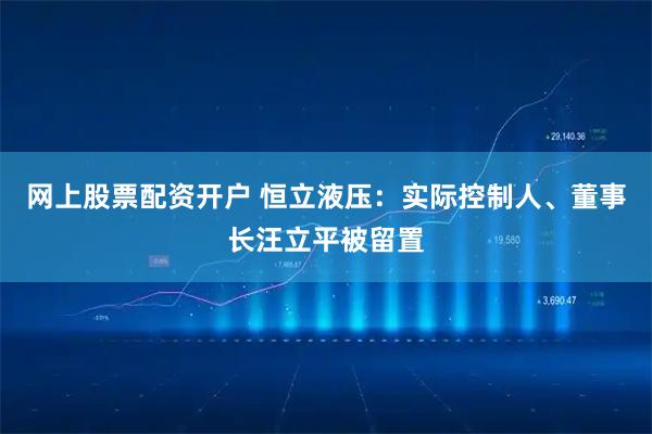 网上股票配资开户 恒立液压：实际控制人、董事长汪立平被留置