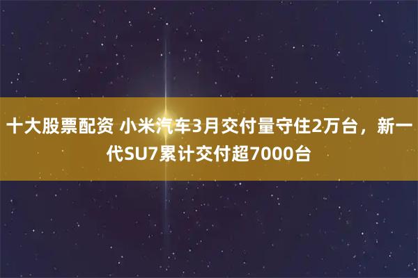 十大股票配资 小米汽车3月交付量守住2万台，新一代SU7累计交付超7000台